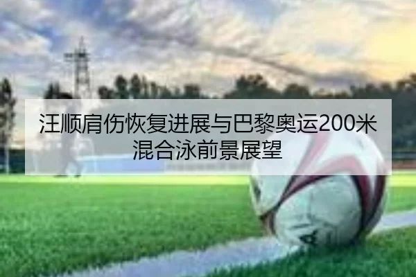 汪顺肩伤恢复进展与巴黎奥运200米混合泳前景展望