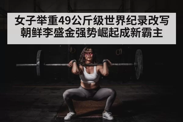 女子举重49公斤级世界纪录改写 朝鲜李盛金强势崛起成新霸主