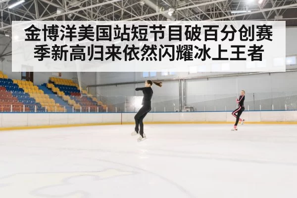 金博洋美国站短节目破百分创赛季新高归来依然闪耀冰上王者