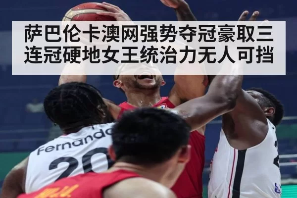 萨巴伦卡澳网强势夺冠豪取三连冠硬地女王统治力无人可挡