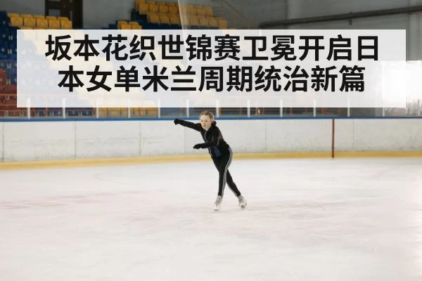 坂本花织世锦赛卫冕开启日本女单米兰周期统治新篇